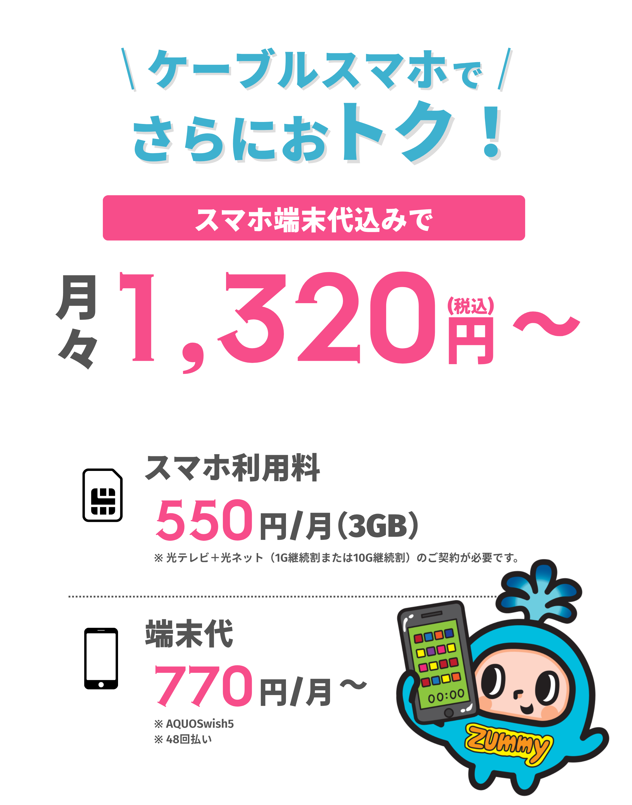 ケーブルスマホで、さらにおトク！スマホ端末代込みで月々1,320円(税込)から。スマホ利用料550円/月(3GB)、端末代770円/月〜。※スマホ利用料は光テレビ+光ネット(1G継続割または10G継続割)の契約が必要。端末代はAQUOS wish5・48回払いの場合。