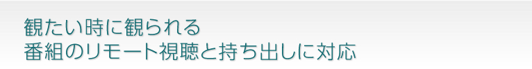 観たい時に観られる番組のリモート視聴と持ち出しに対応